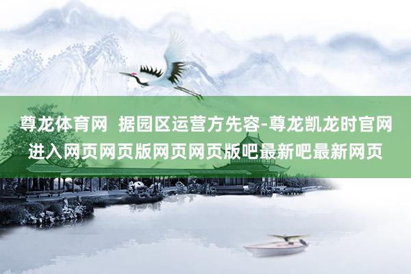 尊龙体育网 据园区运营方先容-尊龙凯龙时官网进入网页网页版网页网页版吧最新吧最新网页