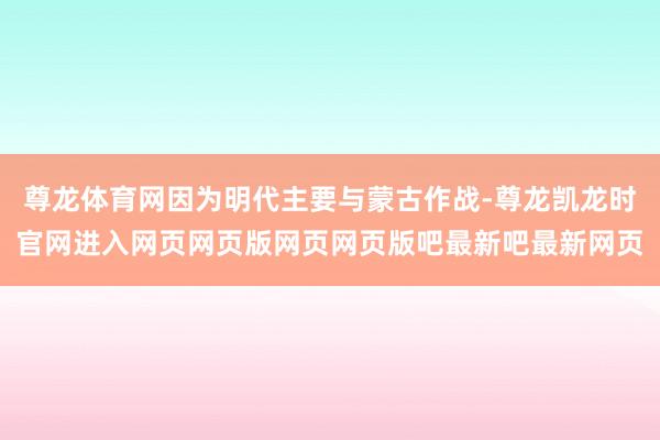 尊龙体育网因为明代主要与蒙古作战-尊龙凯龙时官网进入网页网页版网页网页版吧最新吧最新网页