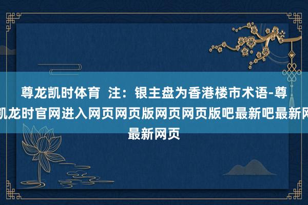 尊龙凯时体育 注:银主盘为香港楼市术语-尊龙凯龙时官网进入网页网页版网页网页版吧最新吧最新网页