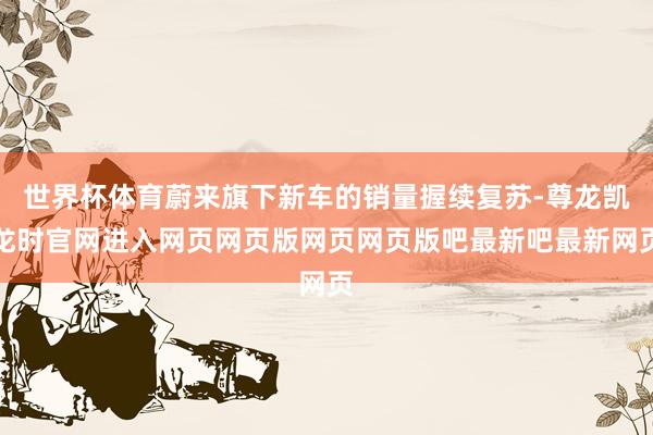 世界杯体育蔚来旗下新车的销量握续复苏-尊龙凯龙时官网进入网页网页版网页网页版吧最新吧最新网页