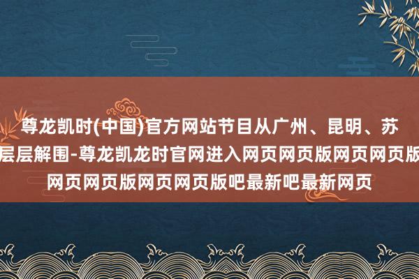 尊龙凯时(中国)官方网站节目从广州、昆明、苏州、沈阳四大赛区层层解围-尊龙凯龙时官网进入网页网页版网页网页版吧最新吧最新网页