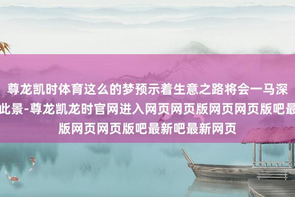 尊龙凯时体育这么的梦预示着生意之路将会一马深谷;女性梦见此景-尊龙凯龙时官网进入网页网页版网页网页版吧最新吧最新网页