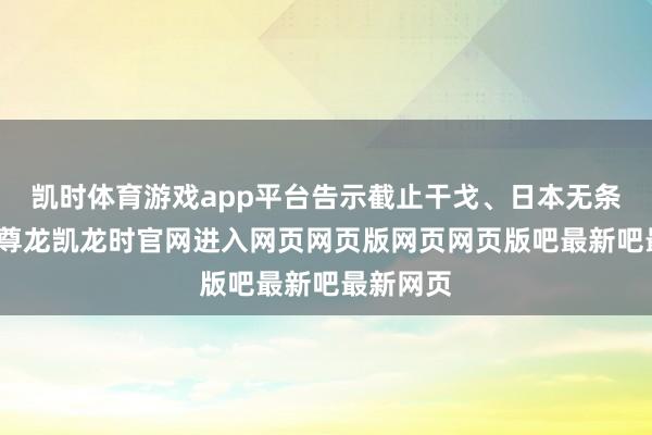 凯时体育游戏app平台告示截止干戈、日本无条目盲从-尊龙凯龙时官网进入网页网页版网页网页版吧最新吧最新网页