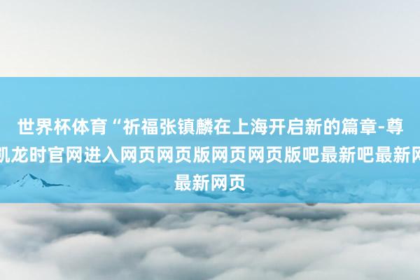 世界杯体育“祈福张镇麟在上海开启新的篇章-尊龙凯龙时官网进入网页网页版网页网页版吧最新吧最新网页