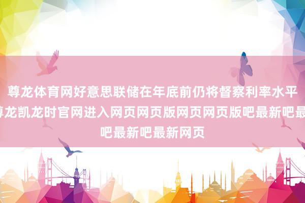 尊龙体育网好意思联储在年底前仍将督察利率水平不变-尊龙凯龙时官网进入网页网页版网页网页版吧最新吧最新网页