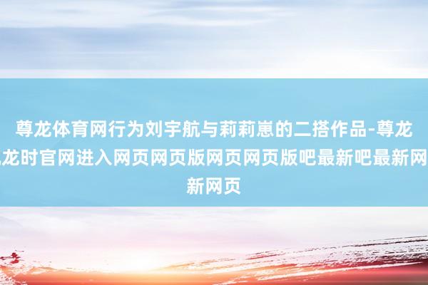 尊龙体育网行为刘宇航与莉莉崽的二搭作品-尊龙凯龙时官网进入网页网页版网页网页版吧最新吧最新网页