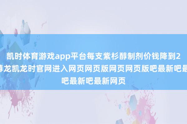 凯时体育游戏app平台每支紫杉醇制剂价钱降到200元-尊龙凯龙时官网进入网页网页版网页网页版吧最新吧最新网页