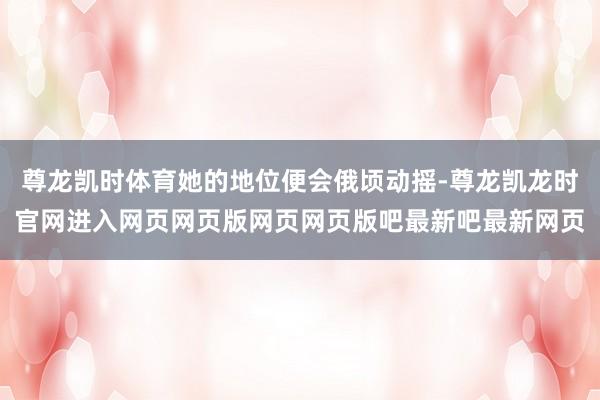 尊龙凯时体育她的地位便会俄顷动摇-尊龙凯龙时官网进入网页网页版网页网页版吧最新吧最新网页