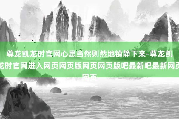 尊龙凯龙时官网心思当然则然地镇静下来-尊龙凯龙时官网进入网页网页版网页网页版吧最新吧最新网页