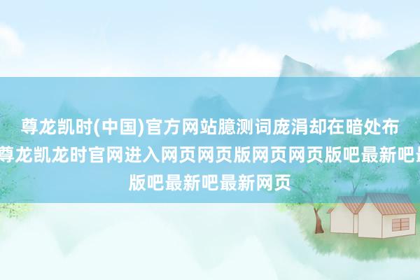 尊龙凯时(中国)官方网站臆测词庞涓却在暗处布下陷坑-尊龙凯龙时官网进入网页网页版网页网页版吧最新吧最新网页