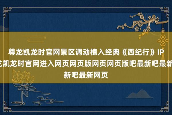 尊龙凯龙时官网景区调动植入经典《西纪行》IP-尊龙凯龙时官网进入网页网页版网页网页版吧最新吧最新网页
