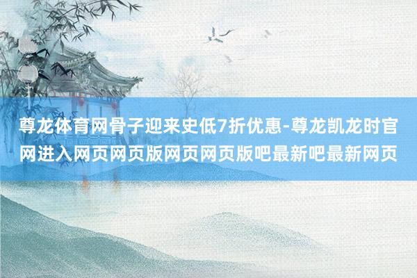 尊龙体育网骨子迎来史低7折优惠-尊龙凯龙时官网进入网页网页版网页网页版吧最新吧最新网页