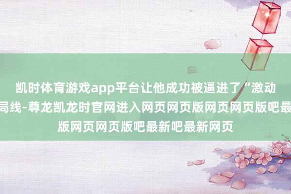 凯时体育游戏app平台让他成功被逼进了“激动捐生”的坏结局线-尊龙凯龙时官网进入网页网页版网页网页版吧最新吧最新网页