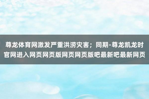 尊龙体育网激发严重洪涝灾害；同期-尊龙凯龙时官网进入网页网页版网页网页版吧最新吧最新网页