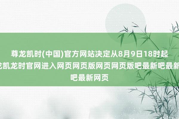 尊龙凯时(中国)官方网站决定从8月9日18时起-尊龙凯龙时官网进入网页网页版网页网页版吧最新吧最新网页