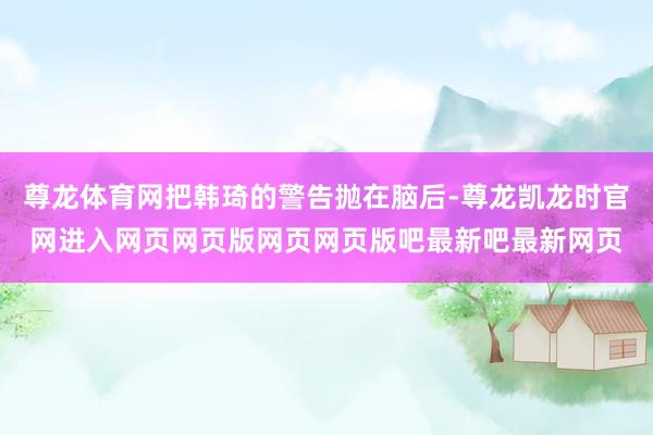 尊龙体育网把韩琦的警告抛在脑后-尊龙凯龙时官网进入网页网页版网页网页版吧最新吧最新网页