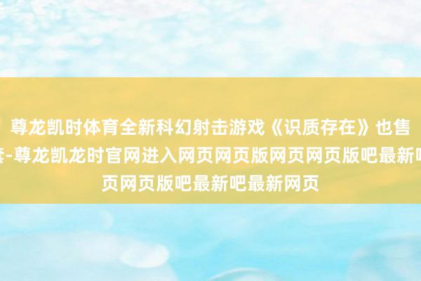 尊龙凯时体育全新科幻射击游戏《识质存在》也售出250万套-尊龙凯龙时官网进入网页网页版网页网页版吧最新吧最新网页