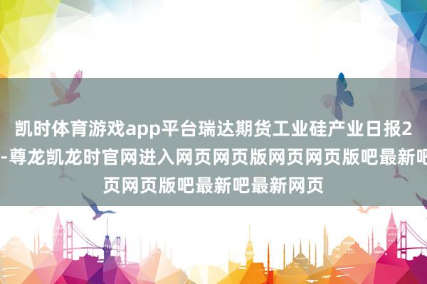 凯时体育游戏app平台瑞达期货工业硅产业日报20250902-尊龙凯龙时官网进入网页网页版网页网页版吧最新吧最新网页