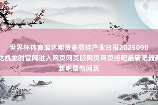 世界杯体育瑞达期货多晶硅产业日报20250902-尊龙凯龙时官网进入网页网页版网页网页版吧最新吧最新网页
