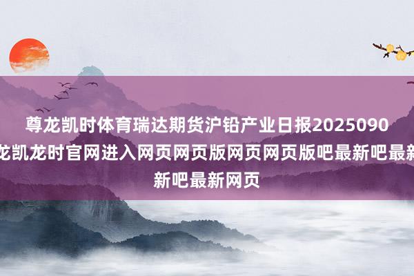 尊龙凯时体育瑞达期货沪铅产业日报20250902-尊龙凯龙时官网进入网页网页版网页网页版吧最新吧最新网页