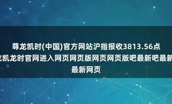 尊龙凯时(中国)官方网站沪指报收3813.56点-尊龙凯龙时官网进入网页网页版网页网页版吧最新吧最新网页