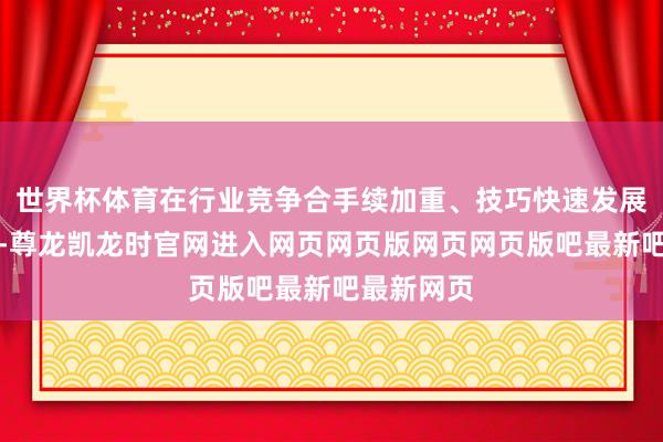 世界杯体育在行业竞争合手续加重、技巧快速发展的布景下-尊龙凯龙时官网进入网页网页版网页网页版吧最新吧最新网页