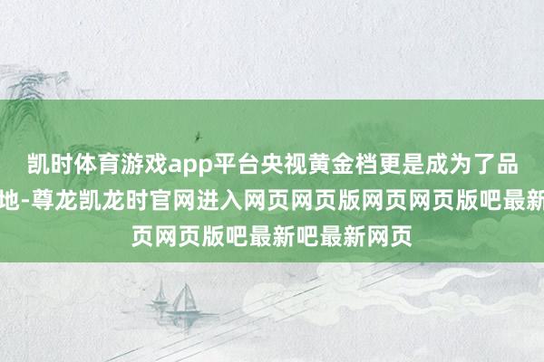 凯时体育游戏app平台央视黄金档更是成为了品性剧的辘集地-尊龙凯龙时官网进入网页网页版网页网页版吧最新吧最新网页