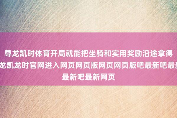 尊龙凯时体育开局就能把坐骑和实用奖励沿途拿得手-尊龙凯龙时官网进入网页网页版网页网页版吧最新吧最新网页