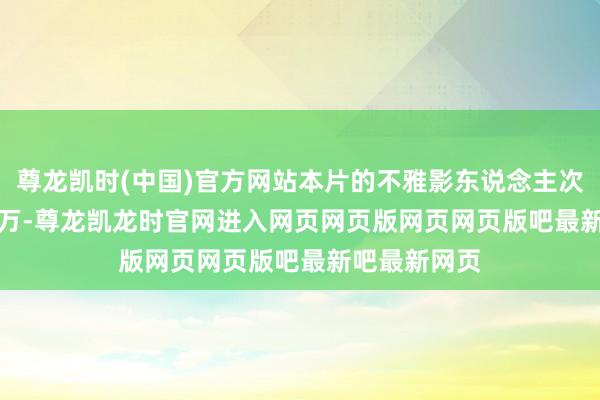 尊龙凯时(中国)官方网站本片的不雅影东说念主次已超 3400 万-尊龙凯龙时官网进入网页网页版网页网页版吧最新吧最新网页
