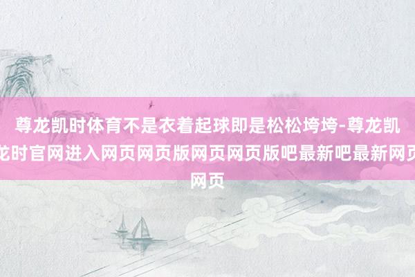 尊龙凯时体育不是衣着起球即是松松垮垮-尊龙凯龙时官网进入网页网页版网页网页版吧最新吧最新网页