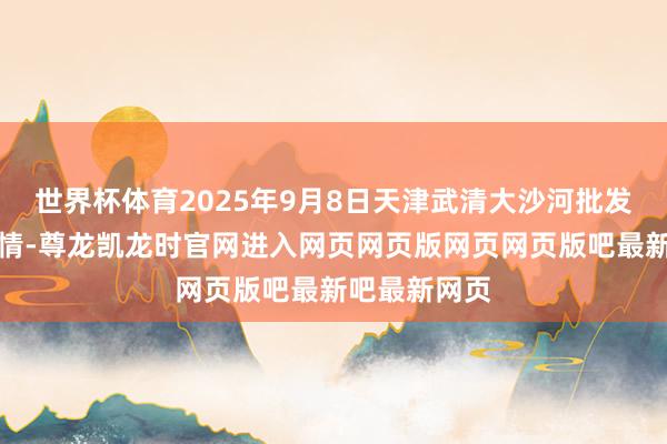 世界杯体育2025年9月8日天津武清大沙河批发商场价钱行情-尊龙凯龙时官网进入网页网页版网页网页版吧最新吧最新网页