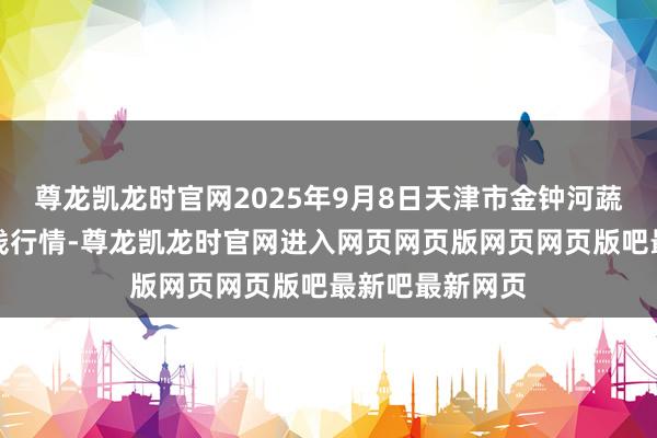 尊龙凯龙时官网2025年9月8日天津市金钟河蔬菜交易中心价钱行情-尊龙凯龙时官网进入网页网页版网页网页版吧最新吧最新网页