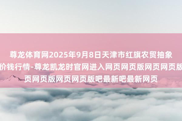尊龙体育网2025年9月8日天津市红旗农贸抽象批发市集有限公司价钱行情-尊龙凯龙时官网进入网页网页版网页网页版吧最新吧最新网页