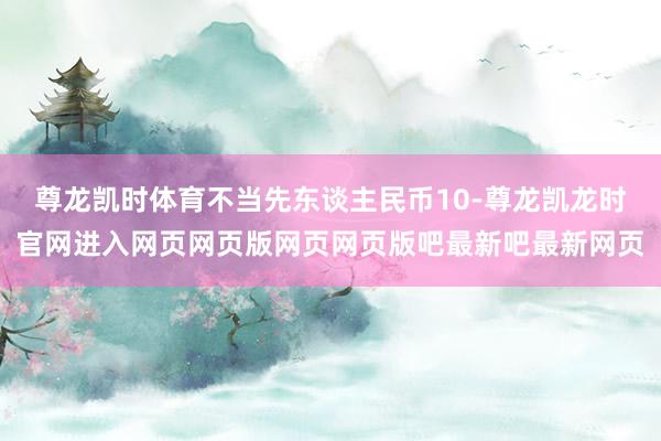 尊龙凯时体育不当先东谈主民币10-尊龙凯龙时官网进入网页网页版网页网页版吧最新吧最新网页