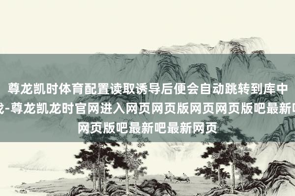 尊龙凯时体育配置读取诱导后便会自动跳转到库中并开动游戏-尊龙凯龙时官网进入网页网页版网页网页版吧最新吧最新网页