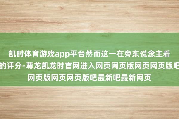 凯时体育游戏app平台然而这一在旁东说念主看来已是顶尖水准的评分-尊龙凯龙时官网进入网页网页版网页网页版吧最新吧最新网页