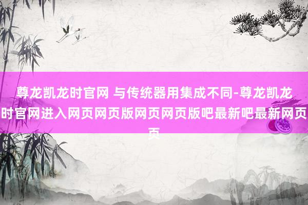 尊龙凯龙时官网 与传统器用集成不同-尊龙凯龙时官网进入网页网页版网页网页版吧最新吧最新网页