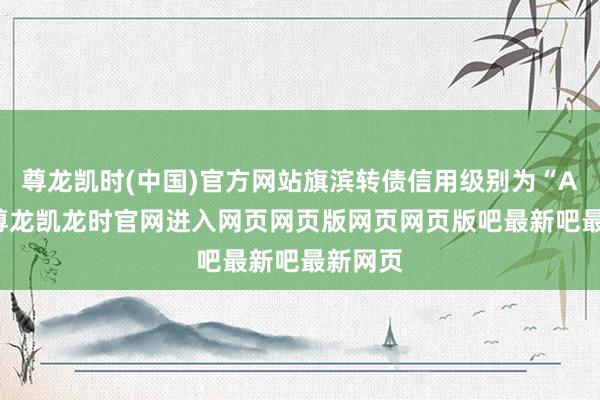 尊龙凯时(中国)官方网站旗滨转债信用级别为“AA+”-尊龙凯龙时官网进入网页网页版网页网页版吧最新吧最新网页