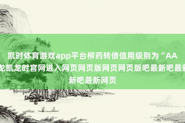 凯时体育游戏app平台柳药转债信用级别为“AA”-尊龙凯龙时官网进入网页网页版网页网页版吧最新吧最新网页