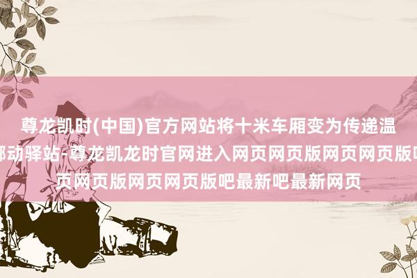 尊龙凯时(中国)官方网站将十米车厢变为传递温情、诉说爱意的挪动驿站-尊龙凯龙时官网进入网页网页版网页网页版吧最新吧最新网页