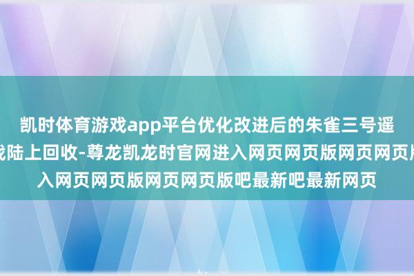 凯时体育游戏app平台优化改进后的朱雀三号遥二运送火箭再次挑战陆上回收-尊龙凯龙时官网进入网页网页版网页网页版吧最新吧最新网页