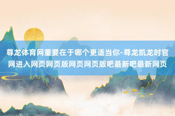尊龙体育网重要在于哪个更适当你-尊龙凯龙时官网进入网页网页版网页网页版吧最新吧最新网页