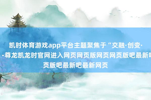 凯时体育游戏app平台主题聚焦于“交融·创变·将来耕种”-尊龙凯龙时官网进入网页网页版网页网页版吧最新吧最新网页