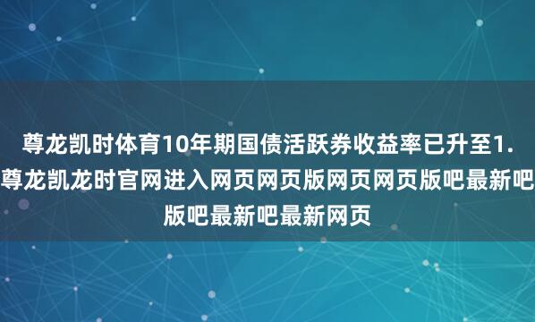 尊龙凯时体育10年期国债活跃券收益率已升至1.8%以上-尊龙凯龙时官网进入网页网页版网页网页版吧最新吧最新网页