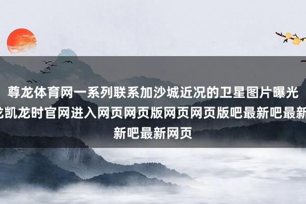 尊龙体育网一系列联系加沙城近况的卫星图片曝光-尊龙凯龙时官网进入网页网页版网页网页版吧最新吧最新网页