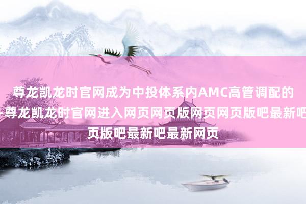 尊龙凯龙时官网成为中投体系内AMC高管调配的关节一步-尊龙凯龙时官网进入网页网页版网页网页版吧最新吧最新网页