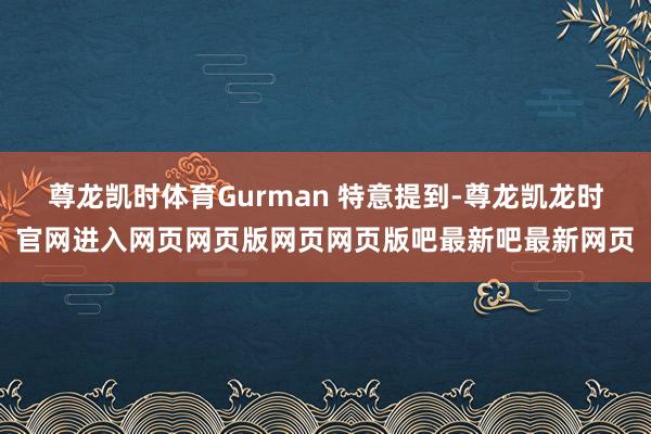 尊龙凯时体育Gurman 特意提到-尊龙凯龙时官网进入网页网页版网页网页版吧最新吧最新网页