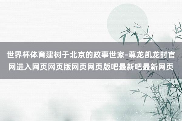世界杯体育建树于北京的政事世家-尊龙凯龙时官网进入网页网页版网页网页版吧最新吧最新网页