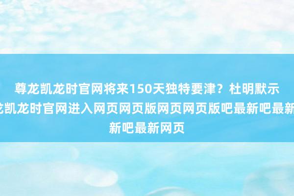 尊龙凯龙时官网将来150天独特要津？杜明默示-尊龙凯龙时官网进入网页网页版网页网页版吧最新吧最新网页