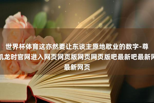 世界杯体育这亦然要让东谈主原地歇业的数字-尊龙凯龙时官网进入网页网页版网页网页版吧最新吧最新网页